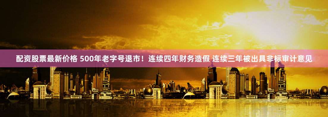 配资股票最新价格 500年老字号退市！连续四年财务造假 连续三年被出具非标审计意见