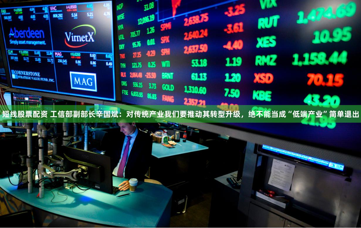 短线股票配资 工信部副部长辛国斌：对传统产业我们要推动其转型升级，绝不能当成“低端产业”简单退出