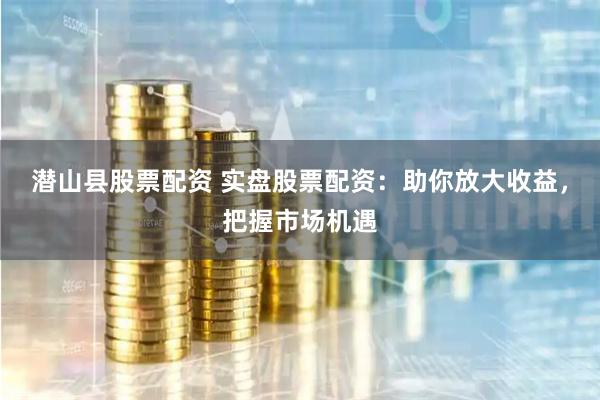 潜山县股票配资 实盘股票配资：助你放大收益，把握市场机遇