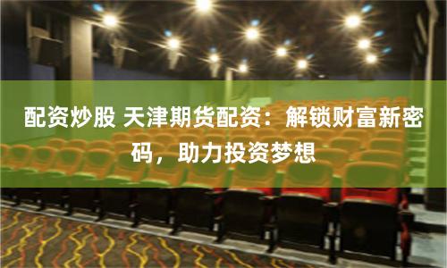 配资炒股 天津期货配资：解锁财富新密码，助力投资梦想