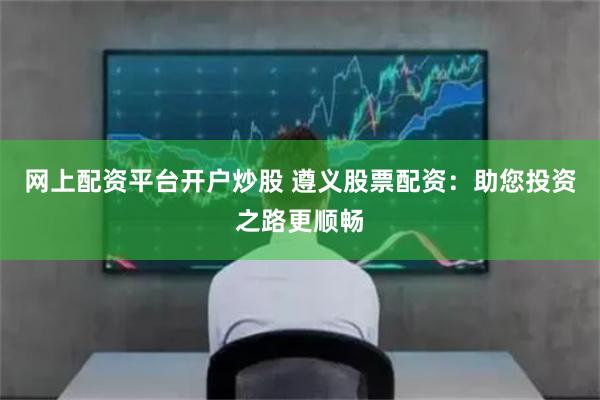 网上配资平台开户炒股 遵义股票配资：助您投资之路更顺畅