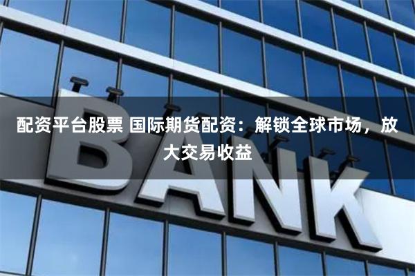 配资平台股票 国际期货配资：解锁全球市场，放大交易收益