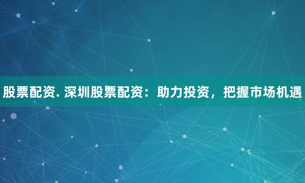 股票配资. 深圳股票配资：助力投资，把握市场机遇