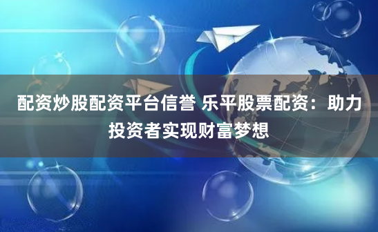 配资炒股配资平台信誉 乐平股票配资：助力投资者实现财富梦想