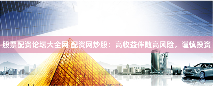 股票配资论坛大全网 配资网炒股：高收益伴随高风险，谨慎投资