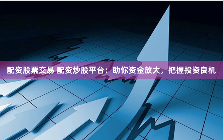 配资股票交易 配资炒股平台：助你资金放大，把握投资良机
