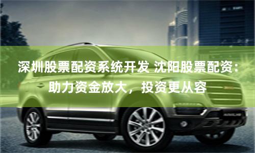 深圳股票配资系统开发 沈阳股票配资：助力资金放大，投资更从容