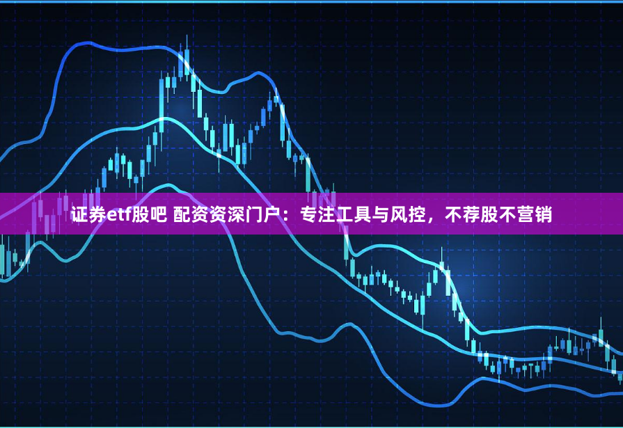 证券etf股吧 配资资深门户：专注工具与风控，不荐股不营销